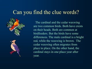 Can you find the clue words?
The cardinal and the cedar waxwing
are two common birds. Both have crests
on their heads. Both are common at
birdfeeders. But the birds have some
differences. The male cardinal is a bright
red, while the waxwing is brown. The
cedar waxwing often migrates from
place to place. On the other hand, the
cardinal stays in one place year after
year.
 