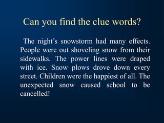 Can you find the clue words?
The night’s snowstorm had many effects.
People were out shoveling snow from their
sidewalks. The power lines were draped
with ice. Snow plows drove down every
street. Children were the happiest of all. The
unexpected snow caused school to be
cancelled!
 