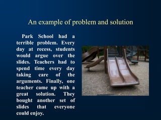 An example of problem and solution
Park School had a
terrible problem. Every
day at recess, students
would argue over the
slides. Teachers had to
spend time every day
taking care of the
arguments. Finally, one
teacher came up with a
great solution. They
bought another set of
slides that everyone
could enjoy.
 