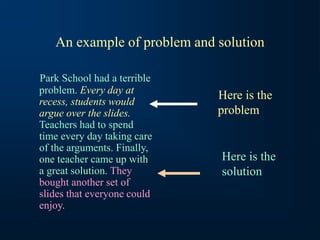 An example of problem and solution
Park School had a terrible
problem. Every day at
recess, students would
argue over the slides.
Teachers had to spend
time every day taking care
of the arguments. Finally,
one teacher came up with
a great solution. They
bought another set of
slides that everyone could
enjoy.
Here is the
problem
Here is the
solution
 