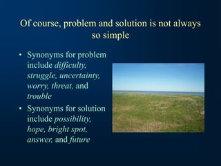 Of course, problem and solution is not always
so simple
• Synonyms for problem
include difficulty,
struggle, uncertainty,
worry, threat, and
trouble
• Synonyms for solution
include possibility,
hope, bright spot,
answer, and future
 