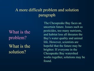 A more difficult problem and solution
paragraph
The Chesapeake Bay faces an
uncertain future. Issues such as
pesticides, too many nutrients,
and habitat loss all threaten the
Bay’s water quality and animal
life. However, scientists are
hopeful that the future may be
brighter. If everyone in the
Chesapeake Bay watershed
works together, solutions may be
found.
What is the
problem?
What is the
solution?
 