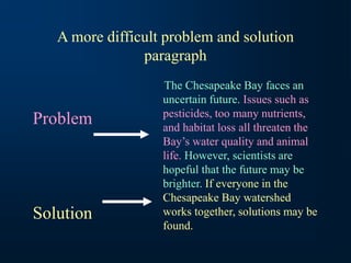 A more difficult problem and solution
paragraph
The Chesapeake Bay faces an
uncertain future. Issues such as
pesticides, too many nutrients,
and habitat loss all threaten the
Bay’s water quality and animal
life. However, scientists are
hopeful that the future may be
brighter. If everyone in the
Chesapeake Bay watershed
works together, solutions may be
found.
Problem
Solution
 