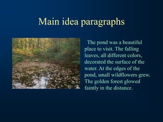Main idea paragraphs
The pond was a beautiful
place to visit. The falling
leaves, all different colors,
decorated the surface of the
water. At the edges of the
pond, small wildflowers grew.
The golden forest glowed
faintly in the distance.
 