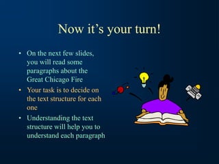 Now it’s your turn!
• On the next few slides,
you will read some
paragraphs about the
Great Chicago Fire
• Your task is to decide on
the text structure for each
one
• Understanding the text
structure will help you to
understand each paragraph
 