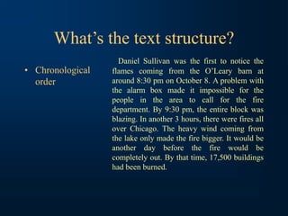 What’s the text structure?
• Chronological
order
Daniel Sullivan was the first to notice the
flames coming from the O’Leary barn at
around 8:30 pm on October 8. A problem with
the alarm box made it impossible for the
people in the area to call for the fire
department. By 9:30 pm, the entire block was
blazing. In another 3 hours, there were fires all
over Chicago. The heavy wind coming from
the lake only made the fire bigger. It would be
another day before the fire would be
completely out. By that time, 17,500 buildings
had been burned.
 