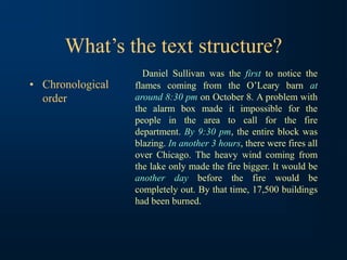 What’s the text structure?
• Chronological
order
Daniel Sullivan was the first to notice the
flames coming from the O’Leary barn at
around 8:30 pm on October 8. A problem with
the alarm box made it impossible for the
people in the area to call for the fire
department. By 9:30 pm, the entire block was
blazing. In another 3 hours, there were fires all
over Chicago. The heavy wind coming from
the lake only made the fire bigger. It would be
another day before the fire would be
completely out. By that time, 17,500 buildings
had been burned.
 