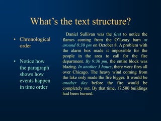 What’s the text structure?
• Chronological
order
• Notice how
the paragraph
shows how
events happen
in time order
Daniel Sullivan was the first to notice the
flames coming from the O’Leary barn at
around 8:30 pm on October 8. A problem with
the alarm box made it impossible for the
people in the area to call for the fire
department. By 9:30 pm, the entire block was
blazing. In another 3 hours, there were fires all
over Chicago. The heavy wind coming from
the lake only made the fire bigger. It would be
another day before the fire would be
completely out. By that time, 17,500 buildings
had been burned.
 