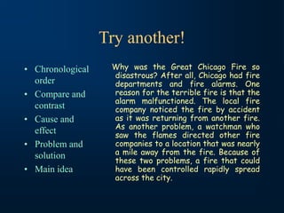 Try another!
• Chronological
order
• Compare and
contrast
• Cause and
effect
• Problem and
solution
• Main idea
Why was the Great Chicago Fire so
disastrous? After all, Chicago had fire
departments and fire alarms. One
reason for the terrible fire is that the
alarm malfunctioned. The local fire
company noticed the fire by accident
as it was returning from another fire.
As another problem, a watchman who
saw the flames directed other fire
companies to a location that was nearly
a mile away from the fire. Because of
these two problems, a fire that could
have been controlled rapidly spread
across the city.
 