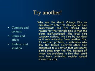 Try another!
• Compare and
contrast
• Cause and
effect
• Problem and
solution
Why was the Great Chicago Fire so
disastrous? After all, Chicago had fire
departments and fire alarms. One
reason for the terrible fire is that the
alarm malfunctioned. The local fire
company noticed the fire by accident
as it was returning from another fire.
As another problem, a watchman who
saw the flames directed other fire
companies to a location that was nearly
a mile away from the fire. Because of
these two problems, a fire that could
have been controlled rapidly spread
across the city.
 