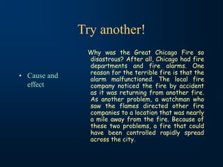 Try another!
• Cause and
effect
Why was the Great Chicago Fire so
disastrous? After all, Chicago had fire
departments and fire alarms. One
reason for the terrible fire is that the
alarm malfunctioned. The local fire
company noticed the fire by accident
as it was returning from another fire.
As another problem, a watchman who
saw the flames directed other fire
companies to a location that was nearly
a mile away from the fire. Because of
these two problems, a fire that could
have been controlled rapidly spread
across the city.
 