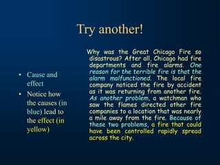 Try another!
• Cause and
effect
• Notice how
the causes (in
blue) lead to
the effect (in
yellow)
Why was the Great Chicago Fire so
disastrous? After all, Chicago had fire
departments and fire alarms. One
reason for the terrible fire is that the
alarm malfunctioned. The local fire
company noticed the fire by accident
as it was returning from another fire.
As another problem, a watchman who
saw the flames directed other fire
companies to a location that was nearly
a mile away from the fire. Because of
these two problems, a fire that could
have been controlled rapidly spread
across the city.
 