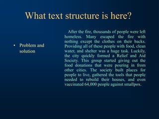 What text structure is here?
• Problem and
solution
After the fire, thousands of people were left
homeless. Many escaped the fire with
nothing except the clothes on their backs.
Providing all of these people with food, clean
water, and shelter was a huge task. Luckily,
the city quickly formed a Relief and Aid
Society. This group started giving out the
food donations that were pouring in from
other cities. The society built places for
people to live, gathered the tools that people
needed to rebuild their houses, and even
vaccinated 64,000 people against smallpox.
 