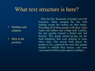 What text structure is here?
• Problem and
solution
• Here is the
problem
After the fire, thousands of people were left
homeless. Many escaped the fire with
nothing except the clothes on their backs.
Providing all of these people with food, clean
water, and shelter was a huge task. Luckily,
the city quickly formed a Relief and Aid
Society. This group started giving out the
food donations that were pouring in from
other cities. The society built places for
people to live, gathered the tools that people
needed to rebuild their houses, and even
vaccinated 64,000 people against smallpox.
 