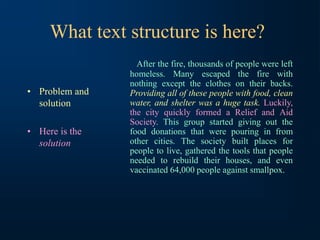 What text structure is here?
• Problem and
solution
• Here is the
solution
After the fire, thousands of people were left
homeless. Many escaped the fire with
nothing except the clothes on their backs.
Providing all of these people with food, clean
water, and shelter was a huge task. Luckily,
the city quickly formed a Relief and Aid
Society. This group started giving out the
food donations that were pouring in from
other cities. The society built places for
people to live, gathered the tools that people
needed to rebuild their houses, and even
vaccinated 64,000 people against smallpox.
 