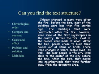 Can you find the text structure?
• Chronological
order
• Compare and
contrast
• Cause and
effect
• Problem and
solution
• Main idea
Chicago changed in many ways after
the fire. Before the fire, most of the
buildings were less than five stories
high. The buildings that were
constructed after the fire, however,
were some of the first skyscrapers in
the country. Before the fire, most of
the houses were made of wood. After
the fire, people chose to build their
houses out of stone or brick. There
were changes in where people lived, as
well. The poor people in the city lived
close to the center of the city before
the fire. After the fire, they moved
into neighborhoods that were farther
away from the downtown area.
 