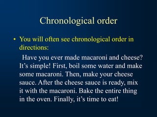 Chronological order
• You will often see chronological order in
directions:
Have you ever made macaroni and cheese?
It’s simple! First, boil some water and make
some macaroni. Then, make your cheese
sauce. After the cheese sauce is ready, mix
it with the macaroni. Bake the entire thing
in the oven. Finally, it’s time to eat!
 