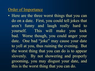 Order of Importance
• Here are the three worst things that you can
do on a date. First, you could tell jokes that
aren’t funny and laugh really hard to
yourself. This will make you look
bad. Worse though, you could anger your
date. One bad “joke” may cause your date
to yell at you, thus ruining the evening. But
the worst thing that you can do is to appear
slovenly. By not showering and properly
grooming, you may disgust your date, and
this is the worst thing that you can do.
 
