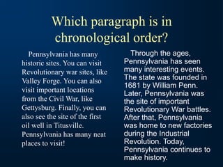 Which paragraph is in
chronological order?
Pennsylvania has many
historic sites. You can visit
Revolutionary war sites, like
Valley Forge. You can also
visit important locations
from the Civil War, like
Gettysburg. Finally, you can
also see the site of the first
oil well in Titusville.
Pennsylvania has many neat
places to visit!
Through the ages,
Pennsylvania has seen
many interesting events.
The state was founded in
1681 by William Penn.
Later, Pennsylvania was
the site of important
Revolutionary War battles.
After that, Pennsylvania
was home to new factories
during the Industrial
Revolution. Today,
Pennsylvania continues to
make history.
 