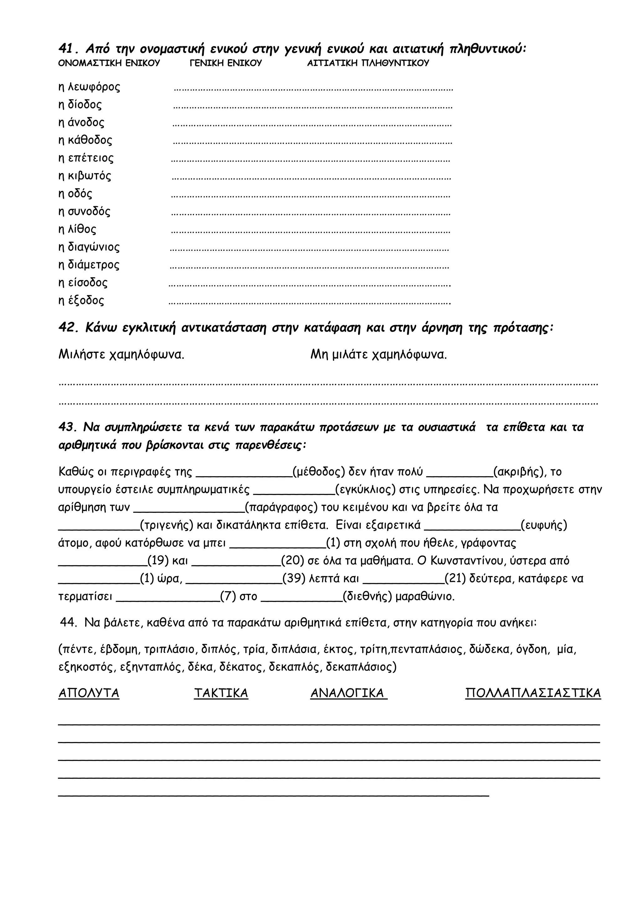 41. Από την ονομαστική ενικού στην γενική ενικού και αιτιατική πληθυντικού:
ΟΝΟΜΑΣΤΙΚΗ ΕΝΙΚΟΥ ΓΕΝΙΚΗ ΕΝΙΚΟΥ ΑΙΤΙΑΤΙΚΗ ΠΛΗΘΥΝΤΙΚΟΥ
η λεωφόρος ……………………………………………………………………………………………
η δίοδος ……………………………………………………………………………………………
η άνοδος ……………………………………………………………………………………………
η κάθοδος ……………………………………………………………………………………………
η επέτειος ……………………………………………………………………………………………
η κιβωτός ……………………………………………………………………………………………
η οδός ……………………………………………………………………………………………
η συνοδός ……………………………………………………………………………………………
η λίθος ……………………………………………………………………………………………
η διαγώνιος ……………………………………………………………………………………………
η διάμετρος ……………………………………………………………………………………………
η είσοδος …………………………………………………………………………………………….
η έξοδος …………………………………………………………………………………………….
42. Κάνω εγκλιτική αντικατάσταση στην κατάφαση και στην άρνηση της πρότασης:
Μιλήστε χαμηλόφωνα. Μη μιλάτε χαμηλόφωνα.
……………………………………………………………………………………………………………………………………………………………………
……………………………………………………………………………………………………………………………………………………………………
43. Να συμπληρώσετε τα κενά των παρακάτω προτάσεων με τα ουσιαστικά τα επίθετα και τα
αριθμητικά που βρίσκονται στις παρενθέσεις:
Καθώς οι περιγραφές της _____________(μέθοδος) δεν ήταν πολύ _________(ακριβής), το
υπουργείο έστειλε συμπληρωματικές ___________(εγκύκλιος) στις υπηρεσίες. Να προχωρήσετε στην
αρίθμηση των _______________(παράγραφος) του κειμένου και να βρείτε όλα τα
___________(τριγενής) και δικατάληκτα επίθετα. Είναι εξαιρετικά _____________(ευφυής)
άτομο, αφού κατόρθωσε να μπει _____________(1) στη σχολή που ήθελε, γράφοντας
____________(19) και ____________(20) σε όλα τα μαθήματα. Ο Κωνσταντίνου, ύστερα από
___________(1) ώρα, _____________(39) λεπτά και ___________(21) δεύτερα, κατάφερε να
τερματίσει ______________(7) στο ___________(διεθνής) μαραθώνιο.
44. Να βάλετε, καθένα από τα παρακάτω αριθμητικά επίθετα, στην κατηγορία που ανήκει:
(πέντε, έβδομη, τριπλάσιο, διπλός, τρία, διπλάσια, έκτος, τρίτη,πενταπλάσιος, δώδεκα, όγδοη, μία,
εξηκοστός, εξηνταπλός, δέκα, δέκατος, δεκαπλός, δεκαπλάσιος)
ΑΠΟΛΥΤΑ ΤΑΚΤΙΚΑ ΑΝΑΛΟΓΙΚΑ ΠΟΛΛΑΠΛΑΣΙΑΣΤΙΚΑ
_________________________________________________________________________
_________________________________________________________________________
_________________________________________________________________________
_________________________________________________________________________
__________________________________________________________
 