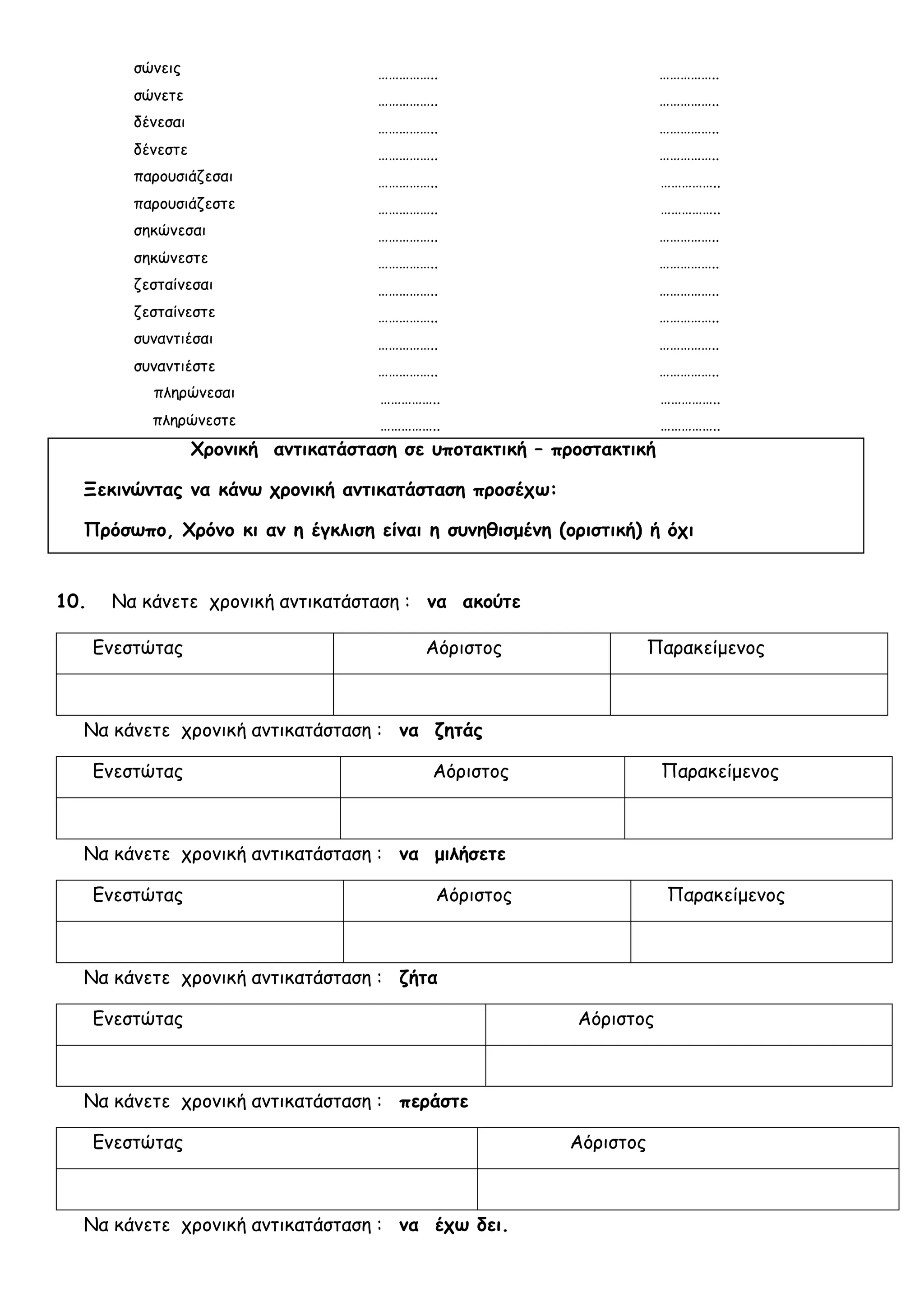 σώνεις …………….. ……………..
σώνετε …………….. ……………..
δένεσαι …………….. ……………..
δένεστε …………….. ……………..
παρουσιάζεσαι …………….. ……………..
παρουσιάζεστε …………….. ……………..
σηκώνεσαι …………….. ……………..
σηκώνεστε …………….. ……………..
ζεσταίνεσαι …………….. ……………..
ζεσταίνεστε …………….. ……………..
συναντιέσαι …………….. ……………..
συναντιέστε …………….. ……………..
πληρώνεσαι …………….. ……………..
πληρώνεστε …………….. ……………..
Χρονική αντικατάσταση σε υποτακτική – προστακτική
Ξεκινώντας να κάνω χρονική αντικατάσταση προσέχω:
Πρόσωπο, Χρόνο κι αν η έγκλιση είναι η συνηθισμένη (οριστική) ή όχι
10. Να κάνετε χρονική αντικατάσταση : να ακούτε
Ενεστώτας Αόριστος Παρακείμενος
Να κάνετε χρονική αντικατάσταση : να ζητάς
Ενεστώτας Αόριστος Παρακείμενος
Να κάνετε χρονική αντικατάσταση : να μιλήσετε
Ενεστώτας Αόριστος Παρακείμενος
Να κάνετε χρονική αντικατάσταση : ζήτα
Ενεστώτας Αόριστος
Να κάνετε χρονική αντικατάσταση : περάστε
Ενεστώτας Αόριστος
Να κάνετε χρονική αντικατάσταση : να έχω δει.
 