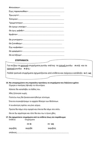 Μπλεκόσουν=................................................................................................
Είχες παρακολουθήσει=...............................................................................
Έχω ριχτεί=..........................................................................................
Έσπερναν=.....................................................................................................
Τραυματίστηκαν=..........................................................................................
Θα έχουμε υποκύψει=..................................................................................
Θα έχεις φοβηθεί=......................................................................................
Κρυβόταν=......................................................................................................
Θα χτυπιόμαστε=..........................................................................................
Θα ζεσταθούμε=.......................................................................................
Είχε κουβαλήσει=..........................................................................................
Θα γραφόμαστε=............................................................................................
Θα κοιτάζουμε=.............................................................................................
ΕΠΙΡΡΗΜΑΤΑ
16. Να υπογραμμίσετε στις παρακάτω προτάσεις τα επιρρήματα που δηλώνουν χρόνο:
Σήμερα ο πατέρας έφτιαξε το πλυντήριο.
Κάποτε θα καταλάβει το λάθος του.
Χθες ξύπνησα νωρίς.
Πιστεύω πως θα ξανασυναντηθούμε σύντομα.
Έπειτα επισκεφτήκαμε το αρχαίο θέατρο των Φιλίππων.
Η συνάντηση πρέπει να γίνει αύριο.
Πρώτα θα πάμε στην αγορά και έπειτα θα πάμε στο σπίτι.
Θα σε δω αργότερα και τότε θα σου πω τι έγινε χθες.
17. Να σχηματίσετε επιρρήματα από τα επίθετα όπως στο παράδειγμα:
Επίθετα Επιρρήματα
σε-α σε -ως
ακριβός ακριβά ακριβώς
σπάνιος…………………………………………………………………………………….
Για να βρω τα χρονικά επιρρήματα ρωτάω π ό τ ε; τα τοπικά ρωτάω π ο ύ; και τα
τροπικά ρωτάω π ώ ς ;
Πολλά τροπικά επιρρήματα σχηματίζονται από επίθετα και παίρνουν κατάληξη –α ή -ως
 