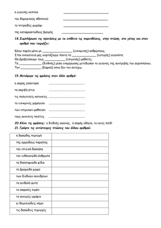 η ευγενής κοπέλα ________________________
του δημοφιλούς ηθοποιού ________________________
το πετρώδες χωράφι ________________________
της καταρρακτώδους βροχής ______________________
18.Συμπλήρωσε τις προτάσεις με τα επίθετα τις παρενθέσεις, στην πτώση, στο γένος και στον
αριθμό που ταιριάζει:
Κάνω παρέα μόνο με ________________ (ειλικρινής) ανθρώπους.
Στην οικογένειά μας γιορτάζουμε πάντα τα _____________ (ευτυχής) γεγονότα.
Θα βραβεύσουμε τους ___________ (επιμελής) μαθητές.
Τα ____________ (διεθνής) μέσα ενημέρωσης μετέδωσαν το γεγονός της συντριβής του αεροπλάνου.
Τον ___________ (διαρκή) ύπνο δεν τον αντέχω.
19.Μετάφερε τις φράσεις στον άλλο αριθμό:
η σαφής απάντηση .................................................
τα ακριβή αίτια .................................................
τις πολυτελείς κατοικίες .................................................
το ειλικρινές χαμόγελο .................................................
των επιμελών μαθητών .................................................
τους συνεπείς πολίτες .................................................
20.Κλίνε τις φράσεις: ο διεθνής αγώνας, η σαφής οδηγία, το υγιές παιδί
21.Γράψτε τις αντίστοιχες πτώσεις του άλλου αριθμού.
η δασώδης περιοχή
της αμμώδους παραλίας
την επιεική δασκάλα
τον ενθουσιώδη άνθρωπο
τα δηλητηριώδη φίδια
τη βραχώδη χώρα
των διεθνών συνεδρίων
τα αειθαλή φυτά
το ασφαλές λιμάνι
το συνεχές ωράριο
οι θεμελιώδεις νόμοι
τις δασώδεις περιοχές
 