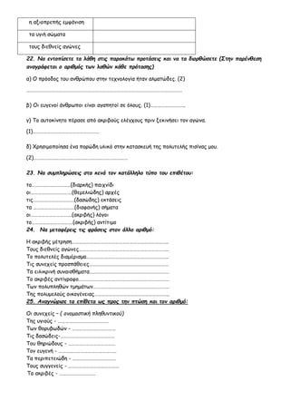 η αξιοπρεπής εμφάνιση
τα υγιή σώματα
τους διεθνείς αγώνες
22. Να εντοπίσετε τα λάθη στις παρακάτω προτάσεις και να τα διορθώσετε (Στην παρένθεση
αναγράφεται ο αριθμός των λαθών κάθε πρότασης)
α) Ο πρόοδος του ανθρώπου στην τεχνολογία ήταν αλματώδες. (2)
…………………………………………………………………………………………………………………
β) Οι ευγενοί άνθρωποι είναι αγαπητοί σε όλους. (1)………………………..
γ) Το αυτοκίνητο πέρασε από ακριβούς ελέγχους πριν ξεκινήσει τον αγώνα.
(1)……………………………………………….
δ) Χρησιμοποίησα ένα πορώδη υλικό στην κατασκευή της πολυτελής πισίνας μου.
(2)……………………………………………………………………
23. Να συμπληρώσεις στα κενά τον κατάλληλο τύπο του επιθέτου:
το…………………………..(διαρκής) παιχνίδι
οι…………………………….(θεμελιώδης) αρχές
τις…………………………….(δασώδης) εκτάσεις
τα …………………………….(διαφανής) σήματα
οι…………………………….(ακριβής) λόγοι
το…………………………….(ακριβής) αντίτιμο
24. Να μεταφέρεις τις φράσεις στον άλλο αριθμό:
Η ακριβής μέτρηση……………………………………………………………………..
Τους διεθνείς αγώνες………………………………………………………………..
Το πολυτελές διαμέρισμα…………………………………………………………..
Τις συνεχείς προσπάθειες…………………………………………………………
Τα ειλικρινή συναισθήματα…………………………………………………………
Το ακριβές αντίγραφο…………………………………………………………………
Των πολυπληθών τμημάτων………………………………………………………
Της πολυμελούς οικογένειας……………………………………………………..
25. Αναγνώρισε τα επίθετα ως προς την πτώση και τον αριθμό:
Οι συνεχείς – ( ονομαστική πληθυντικού)
Της υγιούς - ……………………………………
Των θορυβωδών - ………………………………
Τις δασώδεις-………………………………………
Του θηριώδους - …………………………………
Τον ευγενή - …………………………………………
Τα περιπετειώδη - ………………………………
Τους συγγενείς - ……………………………………
Το ακριβές - …………………………
 