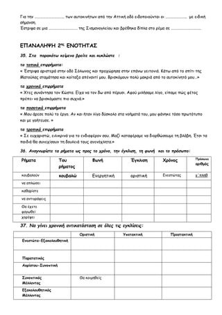 Για την ………………………….. των αυτοκινήτων από την Αττική οδό ειδοποιούνται οι ………………….. με ειδική
σήμανση.
Έστριψα σε μια …………………………. της Σισμανογλείου και βρέθηκα δίπλα στο ρέμα σε …………………………..
ΕΠΑΝΑΛΗΨΗ 2ης
ΕΝΟΤΗΤΑΣ
35. Στα παρακάτω κείμενα βρείτε και κυκλώστε :
τα τοπικά επιρρήματα:
« Έστριψα αριστερά στην οδό Σόλωνος και προχώρησα στην επάνω γειτονιά. Κάτω από το σπίτι της
Ματούλας σταμάτησα και κοίταξα απέναντί μου. Βρισκόμουν πολύ μακριά από το αυτοκίνητό μου…»
τα χρονικά επιρρήματα
« Χτες συνάντησα τον Κώστα. Είχα να τον δω από πέρυσι. Αφού μιλήσαμε λίγο, είπαμε πώς φέτος
πρέπει να βρισκόμαστε πιο συχνά.»
τα ποσοτικά επιρρήματα
« Μου άρεσε πολύ το έργο. Αν και ήταν λίγο δύσκολο στα νοήματά του, μου φάνηκε τόσο πρωτότυπο
και με γοήτευσε. »
τα τροπικά επιρρήματα
« Σε ευχαριστώ, ειλικρινά για το ενδιαφέρον σου. Μαζί καταφέραμε να διορθώσουμε τη βλάβη. Έτσι τα
παιδιά θα συνεχίσουν τη δουλειά τους ανενόχλητα.»
36. Αναγνωρίστε τα ρήματα ως προς το χρόνο, την έγκλιση, τη φωνή και το πρόσωπο:
Ρήματα Του
ρήματος
Φωνή Έγκλιση Χρόνος Πρόσωπο
αριθμός
κουβαλούν κουβαλώ Ενεργητική οριστική Ενεστώτας γ΄πληθ
να απλώσει
καθαρίστε
να αντιγράφεις
Θα έχετε
φαγωθεί
χορέψει
37. Να γίνει χρονική αντικατάσταση σε όλες τις εγκλίσεις:
Οριστική Υποτακτική Προστακτική
Ενεστώτα-Εξακολουθητική
Παρατατικός
Αορίστου-Συνοπτική
Συνοπτικός
Μέλλοντας
Θα κοιμηθείς
Εξακολουθητικός
Μέλλοντας
 