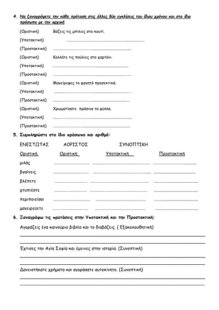 4. Να ξαναγράψετε την κάθε πρόταση στις άλλες δύο εγκλίσεις του ίδιου χρόνου και στο ίδιο
πρόσωπο με την αρχική
(Οριστική) Βάζεις τις μπίλιες στο κουτί.
(Υποτακτική) ………………………………………………….……................….
(Προστακτική) ……………………………………….....................................
(Οριστική) Κολλάτε τις πούλιες στο χαρτόνι.
(Υποτακτική) ………………………………………….............................….
(Προστακτική) ………..…………………………..................................…….
(Οριστική) Μαγείρεψες το φαγητό προσεκτικά.
(Υποτακτική) ............………………………….................................… .
(Προστακτική) ......………………………………...................................…
(Οριστική) Χρωματίσατε πράσινα τα φύλλα.
(Υποτακτική) ....………………………………..........................................
(Προστακτική) ……………………………...............................................
5. Συμπληρώστε στο ίδιο πρόσωπο και αριθμό:
ΕΝΕΣΤΩΤΑΣ ΑΟΡΙΣΤΟΣ ΣΥΝΟΠΤΙΚΗ
Οριστική Οριστική Υποτακτική Προστακτική
μιλάς ……………………………… …………………………………….…………… ……………………………..........
βγαίνεις ……………………………… ……………………………………………….... ......................................
βλέπετε …………………………… ………………………………………………….. ........................................
χτυπιέστε …………………………… …………………………………………………. ........................................
περιποιείσαι ……………………….……… …………………………………………… ………................................
μαγειρεύετε ……………………………… …………………………………………… ……..................................
6. Ξαναγράφω τις προτάσεις στην Υποτακτική και την Προστακτική:
Αγοράζεις ένα καινούριο βιβλίο και το διαβάζεις. ( Εξακολουθητική)
___________________________________________________________________
___________________________________________________________________
Έχτισες την Αγία Σοφία και έμεινες στην ιστορία. (Συνοπτική)
___________________________________________________________________
___________________________________________________________________
Δανειστήκατε χρήματα και αγοράσατε αυτοκίνητο. (Συνοπτική)
___________________________________________________________________
____________________________________________________________________________________
 