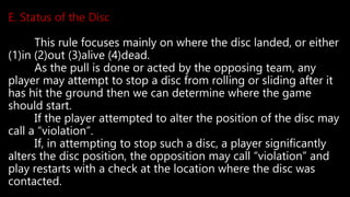 E. Status of the Disc
This rule focuses mainly on where the disc landed, or either
(1)in (2)out (3)alive (4)dead.
As the pull is done or acted by the opposing team, any
player may attempt to stop a disc from rolling or sliding after it
has hit the ground then we can determine where the game
should start.
If the player attempted to alter the position of the disc may
call a “violation”.
If, in attempting to stop such a disc, a player significantly
alters the disc position, the opposition may call “violation” and
play restarts with a check at the location where the disc was
contacted.
 