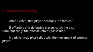 I. Receivers or Positioning
After a catch, that player becomes the thrower.
If offensive and defensive players catch the disc
simultaneously, the offense retains possession.
No player may physically assist the movement of another
player.
 