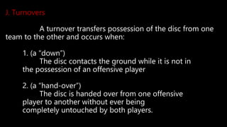 J. Turnovers
A turnover transfers possession of the disc from one
team to the other and occurs when:
1. (a “down”)
The disc contacts the ground while it is not in
the possession of an offensive player
2. (a “hand-over”)
The disc is handed over from one offensive
player to another without ever being
completely untouched by both players.
 