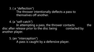 3. ( a “deflection”)
The thrower intentionally deflects a pass to
themselves off another.
4. (a “self-catch”)
In attempting a pass, the thrower contacts the
disc after release prior to the disc being contacted by
another player.
5. (an “interception”)
A pass is caught by a defensive player.
 