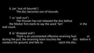 6. (an “out-of-bounds”)
The disc becomes out-of-bounds.
7. (a “stall-out”)
The thrower has not released the disc before
the Marker first starts to say the word “ten” in the
stall count.
8. (a “dropped pull”)
There is an uncontested offensive receiving foul; or
during the pull, the receiving team touches the disc before it
contacts the ground, and fails to catch the disc.
 