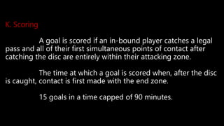 K. Scoring
A goal is scored if an in-bound player catches a legal
pass and all of their first simultaneous points of contact after
catching the disc are entirely within their attacking zone.
The time at which a goal is scored when, after the disc
is caught, contact is first made with the end zone.
15 goals in a time capped of 90 minutes.
 