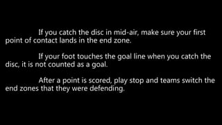 If you catch the disc in mid-air, make sure your first
point of contact lands in the end zone.
If your foot touches the goal line when you catch the
disc, it is not counted as a goal.
After a point is scored, play stop and teams switch the
end zones that they were defending.
 
