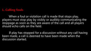 L. Calling fouls
When a foul or violation call is made that stops play,
players must stop play by visibly or audibly communicating the
stoppage as soon as they are aware of the call and all players
should echo calls on the field.
If play has stopped for a discussion without any call having
been made, a call is deemed to have been made when the
discussion started.
 