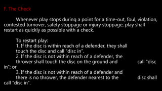 F. The Check
Whenever play stops during a point for a time-out, foul, violation,
contested turnover, safety stoppage or injury stoppage, play shall
restart as quickly as possible with a check.
To restart play:
1. If the disc is within reach of a defender, they shall
touch the disc and call “disc in”.
2. If the disc is not within reach of a defender, the
thrower shall touch the disc on the ground and call “disc
in”; or
3. If the disc is not within reach of a defender and
there is no thrower, the defender nearest to the disc shall
call “disc in”.
 