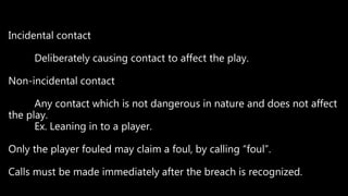 Incidental contact
Deliberately causing contact to affect the play.
Non-incidental contact
Any contact which is not dangerous in nature and does not affect
the play.
Ex. Leaning in to a player.
Only the player fouled may claim a foul, by calling “foul”.
Calls must be made immediately after the breach is recognized.
 