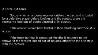 2. Force-out Fouls
Occurs when an airborne receiver catches the disc, and is fouled
by a defensive player before landing, and the contact cause the
receiver to land out-of-bounds instead of in-bounds.
If the receiver would have landed in their attacking end zone, it is
a goal.
If the force-out foul is contested, the disc is returned to the
thrower if the receiver landed out-of-bounds, otherwise the disc stays
with the receiver.
 