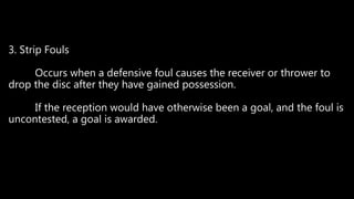 3. Strip Fouls
Occurs when a defensive foul causes the receiver or thrower to
drop the disc after they have gained possession.
If the reception would have otherwise been a goal, and the foul is
uncontested, a goal is awarded.
 