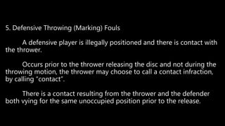 5. Defensive Throwing (Marking) Fouls
A defensive player is illegally positioned and there is contact with
the thrower.
Occurs prior to the thrower releasing the disc and not during the
throwing motion, the thrower may choose to call a contact infraction,
by calling “contact”.
There is a contact resulting from the thrower and the defender
both vying for the same unoccupied position prior to the release.
 