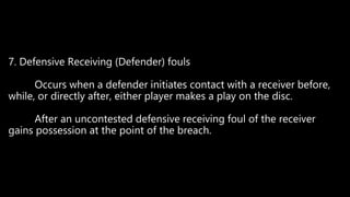 7. Defensive Receiving (Defender) fouls
Occurs when a defender initiates contact with a receiver before,
while, or directly after, either player makes a play on the disc.
After an uncontested defensive receiving foul of the receiver
gains possession at the point of the breach.
 