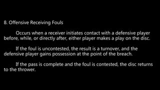 8. Offensive Receiving Fouls
Occurs when a receiver initiates contact with a defensive player
before, while, or directly after, either player makes a play on the disc.
If the foul is uncontested, the result is a turnover, and the
defensive player gains possession at the point of the breach.
If the pass is complete and the foul is contested, the disc returns
to the thrower.
 