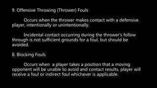 9. Offensive Throwing (Thrower) Fouls
Occurs when the thrower makes contact with a defensive
player, intentionally or unintentionally.
Incidental contact occurring during the thrower’s follow
through is not sufficient grounds for a foul, but should be
avoided.
8. Blocking Fouls
Occurs when a player takes a position that a moving
opponent will be unable to avoid and contact results, player will
receive a foul or indirect foul whichever is applicable.
 