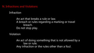 N. Infractions and Violations
Infraction
An act that breaks a rule or law.
A breach or rules regarding a marking or travel
breach.
Do not stop play.
Violation
An act of doing something that is not allowed by a
law or rule.
Any infraction or the rules other than a foul.
 