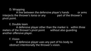 D. Wrapping
A line between the defensive player’s hands or arms
interjects the thrower’s torso or any part of the thrower’s
pivot point.
E. Double team
A defensive player other than the marker is within three
meters of the thrower’s pivot point without also guarding
another offensive player.
F. Vision
A defensive player uses any part of his body to
obstruct intentionally the thrower’s vision.
 