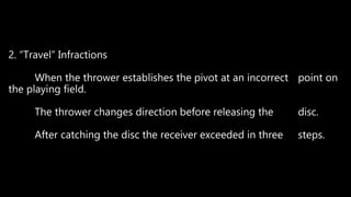 2. “Travel” Infractions
When the thrower establishes the pivot at an incorrect point on
the playing field.
The thrower changes direction before releasing the disc.
After catching the disc the receiver exceeded in three steps.
 