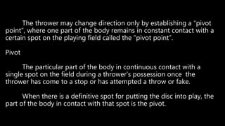 The thrower may change direction only by establishing a “pivot
point”, where one part of the body remains in constant contact with a
certain spot on the playing field called the “pivot point”.
Pivot
The particular part of the body in continuous contact with a
single spot on the field during a thrower’s possession once the
thrower has come to a stop or has attempted a throw or fake.
When there is a definitive spot for putting the disc into play, the
part of the body in contact with that spot is the pivot.
 